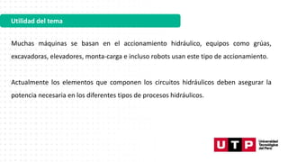 Utilidad del tema
Muchas máquinas se basan en el accionamiento hidráulico, equipos como grúas,
excavadoras, elevadores, monta-carga e incluso robots usan este tipo de accionamiento.
Actualmente los elementos que componen los circuitos hidráulicos deben asegurar la
potencia necesaria en los diferentes tipos de procesos hidráulicos.
 