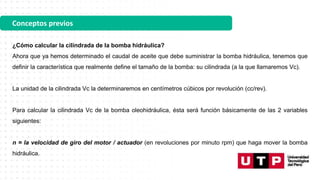 Conceptos previos
¿Cómo calcular la cilindrada de la bomba hidráulica?
Ahora que ya hemos determinado el caudal de aceite que debe suministrar la bomba hidráulica, tenemos que
definir la característica que realmente define el tamaño de la bomba: su cilindrada (a la que llamaremos Vc).
La unidad de la cilindrada Vc la determinaremos en centímetros cúbicos por revolución (cc/rev).
Para calcular la cilindrada Vc de la bomba oleohidráulica, ésta será función básicamente de las 2 variables
siguientes:
n = la velocidad de giro del motor / actuador (en revoluciones por minuto rpm) que haga mover la bomba
hidráulica.
 