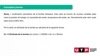Conceptos previos
Rendv = rendimiento volumétrico de la bomba hidráulica. Este valor es función de muchas variables tales
como la presión de trabajo, la viscosidad del aceite, temperatura del aceite, etc. Normalmente este valor suele
estar entre el 80% 95%.
Por lo tanto, la cilindrada de la bomba se calculará de la siguiente forma:
Vc = Cilindrada de la bomba (en cc/rev) = (100000 x Q) / (n x Rendv)
 