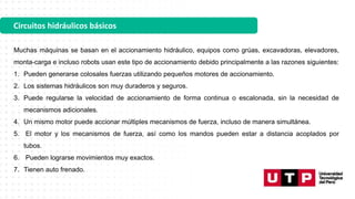Circuitos hidráulicos básicos
Muchas máquinas se basan en el accionamiento hidráulico, equipos como grúas, excavadoras, elevadores,
monta-carga e incluso robots usan este tipo de accionamiento debido principalmente a las razones siguientes:
1. Pueden generarse colosales fuerzas utilizando pequeños motores de accionamiento.
2. Los sistemas hidráulicos son muy duraderos y seguros.
3. Puede regularse la velocidad de accionamiento de forma continua o escalonada, sin la necesidad de
mecanismos adicionales.
4. Un mismo motor puede accionar múltiples mecanismos de fuerza, incluso de manera simultánea.
5. El motor y los mecanismos de fuerza, así como los mandos pueden estar a distancia acoplados por
tubos.
6. Pueden lograrse movimientos muy exactos.
7. Tienen auto frenado.
 