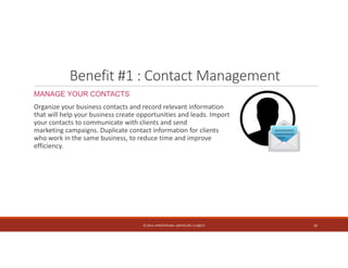 Benefit #1 : Contact Management 
MANAGE YOUR CONTACTS 
Organize your business contacts and record relevant information 
that will help your business create opportunities and leads. Import 
your contacts to communicate with clients and send 
marketing campaigns. Duplicate contact information for clients 
who work in the same business, to reduce time and improve 
efficiency. 
© 2014. HYNSTEIN NIG. LIMITED (RC 1116817) 10 
 