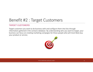 Benefit #2 : Target Customers 
TARGET CUSTOMERS 
Target customers you want to do business with and configure them into lists through 
information gathered in the contacts database. By understanding who you want to target, your 
business can focus on creating marketing campaigns for those people who will most likely buy 
your product or service. 
© 2014. HYNSTEIN NIG. LIMITED (RC 1116817) 11 
 