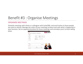 Benefit #3 : Organise Meetings 
ORGANISE MEETINGS 
Schedule meetings with clients or colleagues with SuiteCRM, and send invites to those people 
you want to attend. Manage the notes of your meetings to keep track with what is happening in 
your business. Set an expected duration for those meetings and reminders prior to them taking 
place. 
© 2014. HYNSTEIN NIG. LIMITED (RC 1116817) 12 
 