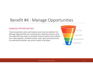 Benefit #4 : Manage Opportunities 
MANAGE OPPORTUNITIES 
Track prospective sales and improve your business bottom line. 
Manage opportunities by recording your expected revenue and 
the expected close date, to produce revenue reports that reflects 
your sales pipeline. Combine emails, calls, tasks and documents 
to understand whether any action needs to be taken. 
© 2014. HYNSTEIN NIG. LIMITED (RC 1116817) 13 
 