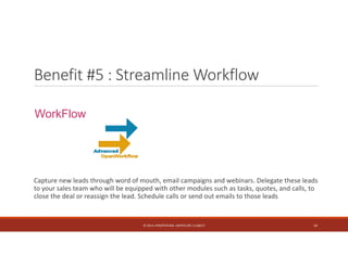 Benefit #5 : Streamline Workflow 
WorkFlow 
Capture new leads through word of mouth, email campaigns and webinars. Delegate these leads 
to your sales team who will be equipped with other modules such as tasks, quotes, and calls, to 
close the deal or reassign the lead. Schedule calls or send out emails to those leads 
© 2014. HYNSTEIN NIG. LIMITED (RC 1116817) 14 
 