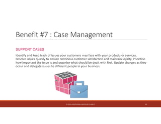 Benefit #7 : Case Management 
SUPPORT CASES 
Identify and keep track of issues your customers may face with your products or services. 
Resolve issues quickly to ensure continous customer satisfaction and maintain loyalty. Prioritise 
how important the issue is and organise what should be dealt with first. Update changes as they 
occur and delegate issues to different people in your business. 
© 2014. HYNSTEIN NIG. LIMITED (RC 1116817) 16 
 