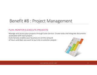 Benefit #8 : Project Management 
PLAN, MONITOR & EXECUTE PROJECTS 
Manage and access your projects through Suite Service. Create tasks and integrate documents 
associated with each project. 
Suite Service enables your business to set the amount 
of hours and days you want to put into a customer project. 
© 2014. HYNSTEIN NIG. LIMITED (RC 1116817) 17 
 