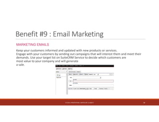 Benefit #9 : Email Marketing 
MARKETING EMAILS 
Keep your customers informed and updated with new products or services. 
Engage with your customers by sending out campaigns that will interest them and meet their 
demands. Use your target list on SuiteCRM Service to decide which customers are 
most value to your company and will generate 
a sale. 
© 2014. HYNSTEIN NIG. LIMITED (RC 1116817) 18 
 