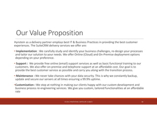 Our Value Proposition 
Hynstein as a delivery partner employs best IT & Business Practices in providing the best customer 
experiences. The SuiteCRM delivery services we offer are: 
• Implementation : We carefully study and identify your business challenges, re‐design your processes 
and tailor our solution to your needs. We offer Online (Cloud) and On‐Premise deployment options 
depending on your preference. 
• Support : We provide free online (email) support services as well as basic functional training to our 
customers. We also offer on‐premise and telephone support at an affordable cost. Our goal is to 
provide the best customer service as possible and carry you along with the transition process. 
• Maintenance : We never take chances with your data security. This is why we constantly backup, 
update and secure our servers at all times ensuring a 99.9% uptime. 
•Customization : We stop at nothing in making our clients happy with our custom development and 
business process re‐engineering services. We give you custom, tailored functionalities at an affordable 
rate 
© 2014. HYNSTEIN NIG. LIMITED (RC 1116817) 19 
 