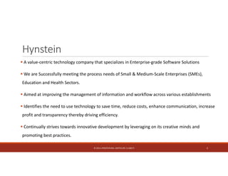 Hynstein 
 A value‐centric technology company that specializes in Enterprise‐grade Software Solutions 
 We are Successfully meeting the process needs of Small & Medium‐Scale Enterprises (SMEs), 
Education and Health Sectors. 
 Aimed at improving the management of information and workflow across various establishments 
 Identifies the need to use technology to save time, reduce costs, enhance communication, increase 
profit and transparency thereby driving efficiency. 
 Continually strives towards innovative development by leveraging on its creative minds and 
promoting best practices. 
© 2014. HYNSTEIN NIG. LIMITED (RC 1116817) 2 
 