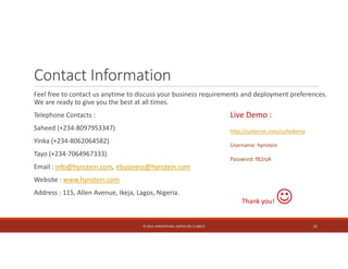 Contact Information 
Feel free to contact us anytime to discuss your business requirements and deployment preferences. 
We are ready to give you the best at all times. 
Telephone Contacts : 
Live Demo : 
Saheed (+234‐8097953347) 
http://suitecrm.com/suitedemo 
Yinka (+234‐8062064582) 
Username: hynstein 
Tayo (+234‐7064967333) 
Password: fB2njA 
Email : info@hynstein.com, ebusiness@hynstein.com 
Website : www.hynstein.com 
Address : 115, Allen Avenue, Ikeja, Lagos, Nigeria. 
Thank you!  
© 2014. HYNSTEIN NIG. LIMITED (RC 1116817) 21 
