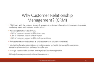 Why Customer Relationship 
Management? (CRM) 
 CRM deals with the capture, storage & analysis of customer information to improve a business’s 
marketing, sales and customer service efforts. 
 According to Pareto’s 80:20 Rule, 
20% of customers account for 80% of turn over 
20% of customers account for 80% of profit 
20% of customers account for 80% of all your problems 
 Aims to help businesses attract & keep economically valuable customers. 
 Meets the changing expectations of customers due to: Social, demographic, economic, 
educational, competition and experience factors. 
 Manage Dissatisfied customers and improve customer experience 
Helps to improve communication with customers. 
. 
© 2014. HYNSTEIN NIG. LIMITED (RC 1116817) 3 
 
