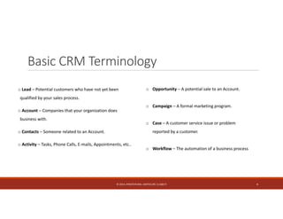 Basic CRM Terminology 
o Lead – Potential customers who have not yet been 
qualified by your sales process. 
o Account – Companies that your organization does 
business with. 
o Contacts – Someone related to an Account. 
o Activity – Tasks, Phone Calls, E‐mails, Appointments, etc.. 
o Opportunity – A potential sale to an Account. 
o Campaign – A formal marketing program. 
o Case – A customer service issue or problem 
reported by a customer. 
o Workflow – The automation of a business process 
© 2014. HYNSTEIN NIG. LIMITED (RC 1116817) 4 
 