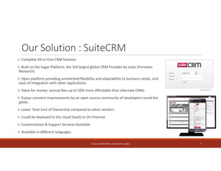 Our Solution : SuiteCRM 
 Complete All‐in‐One CRM Solution 
 Built on the Sugar Platform, the 3rd largest global CRM Provider by seats (Forrester 
Research) 
 Open platform providing unmatched flexibility and adaptability to business needs, and 
ease of integration with other applications 
 Value for money: annual fees up to 50% more affordable than alternate CRMs 
 Enjoys constant improvements by an open source community of developers round the 
globe. 
 Lower Total Cost of Ownership compared to other vendors 
 Could be deployed In the cloud (SaaS) or On‐Premise 
 Customization & Support Services Available 
 Available in different languages 
© 2014. HYNSTEIN NIG. LIMITED (RC 1116817) 7 
 