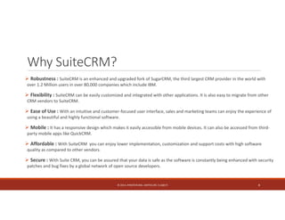 Why SuiteCRM? 
 Robustness : SuiteCRM is an enhanced and upgraded fork of SugarCRM, the third largest CRM provider in the world with 
over 1.2 Million users in over 80,000 companies which include IBM. 
 Flexibility : SuiteCRM can be easily customized and integrated with other applications. It is also easy to migrate from other 
CRM vendors to SuiteCRM. 
 Ease of Use : With an intuitive and customer‐focused user interface, sales and marketing teams can enjoy the experience of 
using a beautiful and highly functional software. 
 Mobile : It has a responsive design which makes it easily accessible from mobile devices. It can also be accessed from third‐party 
mobile apps like QuickCRM. 
 Affordable : With SuiteCRM you can enjoy lower implementation, customization and support costs with high software 
quality as compared to other vendors. 
 Secure : With Suite CRM, you can be assured that your data is safe as the software is constantly being enhanced with security 
patches and bug fixes by a global network of open source developers. 
© 2014. HYNSTEIN NIG. LIMITED (RC 1116817) 8 
 