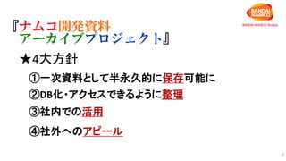 6
『ナムコ開発資料
アーカイブプロジェクト』
★4大方針
①一次資料として半永久的に保存可能に
②DB化・アクセスできるように整理
③社内での活用
④社外へのアピール
 