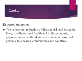Cont…
Expected outcome:
 The substantial reduction of disaster risk and losses in
lives, livelihoods and health and in the economic,
physical, social, cultural and environmental assets of
persons, businesses, communities and countries
 