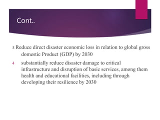 Cont..
3 Reduce direct disaster economic loss in relation to global gross
domestic Product (GDP) by 2030
4 substantially reduce disaster damage to critical
infrastructure and disruption of basic services, among them
health and educational facilities, including through
developing their resilience by 2030
 