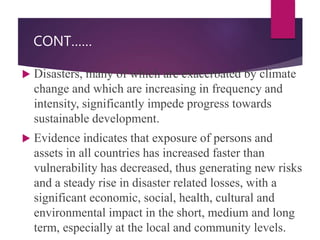 CONT……
 Disasters, many of which are exacerbated by climate
change and which are increasing in frequency and
intensity, significantly impede progress towards
sustainable development.
 Evidence indicates that exposure of persons and
assets in all countries has increased faster than
vulnerability has decreased, thus generating new risks
and a steady rise in disaster related losses, with a
significant economic, social, health, cultural and
environmental impact in the short, medium and long
term, especially at the local and community levels.
 