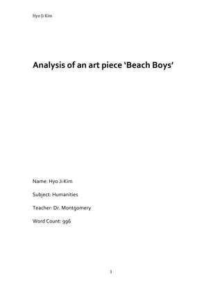       Analysis of an art piece ‘Beach Boys’   <br />Name: Hyo Ji Kim<br />Subject: Humanities<br />Teacher: Dr. Montgomery<br />Word Count: 996<br />The Graffiti Artist Banksy has secretly painted many satirical paintings on the barrier wall near occupied territories and Israel. He defined this barrier as the destination for graffiti writers. He thought the barrier was a nice place to paint his drawings because he could show his thoughts about the conflict in the Middle East. One of his paintings ‘Beach Boys’ was created on the Palestinian side of a barrier wall in the Gaza Strip in August 2005. This painting is startling because he drew the graffiti of young kids and the landscape so realistic by using the stencil technique. Banksy give us the warning for dangerous situation going in the Middle East by the subject, origins and mediums in the painting ‘Beach Boys’.<br />The subjects of this painting are two young boys wearing short pants. Their outfit simply shows that how children can be carefree. Children usually play the things that they see on their surroundings. They don’t often care about whether things are dangerous and they can transform them into toys. In this way, the painting shows the innocence of children and their desire to have fun. In addition, their half-naked bodies signify children’s innocence as they were exposed because children’s minds are usually pure and straightforward. Additionally, in the painting, the things in the sand buckets are actually rubble but not sand. In this way, the artist shows that children don’t know about the real situation between Palestine and Israel, but they will be affected the most when war breaks. In addition, rubble symbolizes that the children are in the dangerous situation. This is because rubble is tough and sharp unlike sand which is soft and smooth. Furthermore, the painting shows a hole on the wall which has an peaceful picture of a beach. The beach picture has wonderful colors unlike the children which are in black and white. People usually would see the beautiful beach first than the children. This represents that the problems surroundings the beach like the boys in the bad condition would be seen later. The painter wants to communicate that government doesn’t care about the problems with the children. <br />Banksy drew ‘Beach Boy’s in August 2005. At the time of painting, in July 2005, the conflict in the Middle East was very intense. There was a conflict between Palestine and Israel on constructing the West Bank barrier. Israel tried to build barrier in West Bank to prevent Palestinians suicide attacks. However, Palestinians protested against the barrier because it would block them from hospitals, families, schools and so on.  The hint of this conflict can be seen in the painting ‘Beach Boys’. The beautiful landscape of the beach and the palm tree behind was partially peeled off and not the entire background. The landscape meant the peace but as it is peeled off, it is a sign of peace diminishing. Before the barrier problems came up, the Middle East was in peace. However, the conflict between Palestine and Israel was worsening. In the Middle East, there has been many wars between the Arabs and Israelis. Therefore, as Palestine is in the side of the Arabs, Banksy creates a warning to the war that may happen in the painting ‘Beach Boys’. In addition, as I consider,Banksy painted that painting on the Palestinian side of the wall to show his negation on barriers that separate humanity. He believes that barriers are not answers to conflict. Furthermore, the picture that children are collecting rubbles in the sand buckets evokes the image after the war that may happen. That can be the reason that children don’t have any clothing. Also, that can be why the beautiful landscape is peeled off. It signifies the dream or the hope of the children. However, as it has been cracked, we can realize that the war would break children’s dreams or hopes. Finally, the conflict between Palestine and Israel got more serious because of UN, EU Foreign Policy Chief Javier Solana and the Arab League’s protest against the barrier. The wonderful canvas of the beach represents peace in the Middle East. However, as it is cracked, Banksy tries to warn people that the conflict between Palestine and Israel on the barrier would be possible to collapse peace in the Middle East.<br />Banksy has used stenciling to form the ‘Beach Boys’ painting. He has been known to produce his artwork with this trademark technique. By using stencils, He succeeded to create a vivid effect of the beach landscape in the painting. The landscape is the main important part of the painting as it signifies the peace, the hope and the dreams of children in the painting. Also, by the landscape, bad conditions and problems around innocent children could be revealed to the viewers in a better way as the beach image is greatly contrasting to the children in color. Stenciling allowed Banksy to use different colors of sprays and draw the landscape with colorful colors. As a result, he was able to make the beach landscape be easily recognized. Additionally, by using stencils, Banksy is able to produce art at a faster speed but is able to paint perfect drawings. Banksy art style is often done in a secret and quick way. Therefore, he needs to use stenciling to avoid conflicts with the area he is doing his painting with. Banksy graffiti stencils show off his artistic and creative skills and his designs in a fast and effective way. The successful completion of his stencils gives him maximum satisfaction on a lesser cost. <br />In the painting ‘Beach Boys’, Banksy is attempting to express his negative feeling on creating the barrier between Palestine and Israel. His painting shows his beliefs that barriers are not answer to the conflict of the countries. To create this opinion, the artist focused on showing the difference between the two sides, Israel having the advantage and Palestine having disadvantage. He is successful in creating the message of the bad effect of the barrier to Israel and Palestine. Banksy used colorful colors to illustrate the good life people could have in Israel and also showed gloomy colors to show the depressing life people in Palestine.<br />