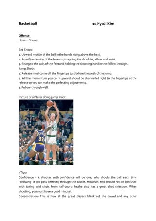 Basketball10 Hyo Ji Kim<br />Offense <br />How to Shoot:<br />Set Shoot:<br />1. Upward motion of the ball in the hands rising above the head.<br />2. A swift extension of the forearm, snapping the shoulder, elbow and wrist.<br />3. Rising to the balls of the feet and holding the shooting hand in the follow-through.<br />Jump Shoot:<br />1. Release must come off the fingertips just before the peak of the jump.<br />2. All the momentum you carry upward should be channelled right to the fingertips at the release so you can make the perfecting adjustments.<br />3. Follow-through well.<br />Picture of a Player doing jump shoot:<br /><Tips><br />Confidence - A shooter with confidence will be one, who shoots the ball each time quot;
knowingquot;
 it will pass perfectly through the basket. However, this should not be confused with taking wild shots from half-court; he/she also has a great shot selection. When shooting, you must have a good mindset.<br />Concentration- This is how all the great players blank out the crowd and any other distractions and just focus on the game. Great shooters are able to blank out any distraction and still score the basketball. This mostly consists of being relaxed and not getting carried away in the drama of the game.<br />Defense<br />Man-to-Man<br />With this defense, each player is assigned to guarding a particular player on the other team. Each player must try hard to stop the opponent. Although it sounds individual, man-to-man is really a team defense. Every one must do his/her part. If 1 or 2 players don't play good defense, the defense will fail. Although you are assigned to guard one player, you must learn to quot;
helpquot;
 your teammates, and learn to quot;
slide throughquot;
 and quot;
switchquot;
 the player you are guarding with a teammate, if one of you gets picked. We used to call this a quot;
switchingquot;
 man-to-man defense.<br />Technique: Keep the palm of your lead hand facing up. Try to get at the ball from below, not by slapping down it, which results in a foul. Your other hand should be in the passing lane. Slide with your opponent, and try to get him/her to stop the dribble, and then close in and apply pressure.<br />Pictures of a Player playing man to man defense:<br />Zone <br />Basketball zone defense is different from man to man defense in that players guard a part of the floor, or a zone, as opposed to a particular player. Defenders move in their zone depending on where the ball is. Basketball zone defense was created to stop offensive penetration from dribbling and protect against one-on-one moves where the offense might win. There are a variety of zone defenses (2-3, 3-2, 1-2-2, 1-3-1 defenses, etc). In a zone defense, you defend a particular quot;
zonequot;
, or area on the court. You don't stay with a particular person (like in the man-to-man). Any time the ball comes into your area, you guard that person with the ball. The defenders have to learn the rules of each zone and how to quot;
shiftquot;
, or move, with the ball.<br />Technique: <br />1. Try to keep the ball outside. Double-team the ball in the paint.<br />2. Be vocal, talk to each other.<br />3. Move, adjust your position relative to the movement of the ball.<br />4. Get your hands up and out, to shrink the passing lanes.<br />5. When the offense dribble penetrates, quickly close the gap.<br />6. Get to know your opponent and adjust. Over-protect against the best shooters, or the quot;
hotquot;
 shooter, and sag off the guy who never shoots.<br />7. Trap the corners.<br />8. Especially if you are ahead, don't gamble or get too zealous about trapping the wing and point guard positions. Keep pressure on the ball, but also protect the paint and force the outside, low-percentage shot.<br />Pictures of Players Playing Zone Defense:<br />Bibliography<br />Adrienne2, By. quot;
How To Shoot A Basketball.quot;
 HubPages. Web. 08 Oct. 2010. <http://hubpages.com/hub/How-To-Shoot-A-Basketball>.<br />quot;
Basketball Defense- Man-to-Man Defense, Coach's Clipboard Playbook.quot;
 Basketball Coaching Playbook, Coach's Clipboard... Coaching Youth & High School Basketball. Web. 08 Oct. 2010. <http://www.coachesclipboard.net/BasicDefense.html>.<br /> quot;
Basketball Defense- Man-to-Man Defense, Coach's Clipboard Playbook.quot;
 Basketball Coaching Playbook, Coach's Clipboard... Coaching Youth & High School Basketball. Web. 08 Oct. 2010. <http://www.coachesclipboard.net/BasicDefense.html>.<br /> quot;
Basketball Fundamentals - Basic Defensive Tips, Coach's Clipboard Playbook.quot;
 Basketball Coaching Playbook, Coach's Clipboard... Coaching Youth & High School Basketball. Web. 08 Oct. 2010. <http://www.coachesclipboard.net/DefensiveTips.html>.<br />quot;
The New York Times Log In.quot;
 The New York Times - Breaking News, World News & Multimedia. Web. 08 Oct. 2010. <http://www.nytimes.com/2009/02/28/sports/basketball/28zone.html>.<br />Volleyball10 Hyo Ji Kim<br />Serve:<br />Toss the ball in front of your serving shoulder. <br />Keep your elbow high and back. <br />Contact the middle of the ball with the middle of your hand. <br />Follow through on your armswing. <br />A clean solid contact is key to a good floater. I know when I’m struggling getting a solid contact on my float serve, I’ll contact the ball with more of a bent elbow.  I feel this gives me a little more of a window for adjusting to the height of the toss to get that solid contact. For example, if I were to try and contact the ball with an extend arm every time I serve, the height of my toss would be more critical to getting a good solid contact. <br />Picture of a Player Serving:<br />025400<br />Should I serve to a “zone” or “area” or should I serve to a player? Players need to learn to serve making passers move, disrupting the opponent's offense. This should be done not by serving zones, but by making players move the way you want them to. <br />If I serve to a player who should this be? Instead of just hoping your opposition has a hard time passing by serving quot;
court zonesquot;
, serve to dictate how a passer plays the ball.<br />Digging:<br />Be up on your toes and on the balls of your feet, not on your heels. <br />Be ready to get in a stable position to dig a hard driven ball. <br />Be ready to move to run down a shot or tip. <br />Arms are bent and in front of you ready to react to dig a ball with your forearms or to play a ball overhead. <br />Eyes are focused on the hitter watching for any hint as to what they are going to do. <br />Cushion hard driven balls. You should try to absorb the hit with your arms to keep the ball on your side of the net. If you can keep the ball on your side, your team has a better chance of winning the rally with your setter setting an attacker. Players are encouraged to stay on their feet when making plays on the ball. <br />Picture of a Player Serving:<br />050800<br />Setting:<br />Get to the ball <br />1. Get to the ball as quick as you can <br />2. Square your body up to the target <br />Setting position <br />1. Have your right foot slightly in front with your bodyweight balanced <br />2. Your shoulders, hips, and feet face the target <br />3. Knees are bent and your back is straight <br />4. Hands are above your forehead <br />5. Hands are in the shape of the ball <br />Setting action <br />1. Contact the ball above the forehead <br />2. Keep elbows comfortably bent <br />3. Use your legs to generate power through your body up to your hands<br />4. Fully extend your arms and then your entire body <br />-114300114300<br />Picture of a Player Setting:<br />Bibliography<br />quot;
Volleyball Serving Strategies, Why Volleyball Serve Is So Important.quot;
 Best Conditioning Volleyball Drills, Skills, Strategies with Rules. Web. 08 Oct. 2010. <http://www.strength-and-power-for-volleyball.com/volleyball-serving.html>.<br />quot;
Volleyball Techniques for Improving Volleyball Skills.quot;
 Best Conditioning Volleyball Drills, Skills, Strategies with Rules. Web. 08 Oct. 2010. <http://www.strength-and-power-for-volleyball.com/volleyball-techniques.html>.<br />Soccer –World Cup 10 Hyo Ji Kim<br />Quick Questions;<br />Who won the 2010 Soccer World Cup? Spain<br />How many times have this team won the World Cup? First time<br />Which team didn’t lose a game during the World Cup? New Zealand<br />Which teams that had previously WON a World Cup were knocked out in the group stage? Brazil and France<br />Who was the leading goal scorer in the World Cup? Thomas Muller of Germany <br />Overall World Cup;<br />Which countries have won the world cup? Uruguay, Argentina, Spain, Germany, Italy and Brazil<br />How many World Cups have their been? 19<br />Who has scored the most ever goals in all World Cups? Just Fontaine of France, scored 13 goals<br />What year did Women's World Cup start? 1991<br />Who are the only two countries to win the Women's World Cup? USA, Germany<br />2010 World Cup Analysis<br />Name of Country: Republic of Korea<br />Where they finished: Second Round<br />Top Goal Scorer: Chung Yong Lee and Jung Su Lee, scored 2 goals<br />Most Significant Player: Ji Sung Park in Manchester United<br />Did they do better/worse than expected? Players achieved their original goal that was going to second round, so the result was satisfied.<br />Pictures of Korean Players in 2010 World Cup:<br />Overall Tournament Analysis<br />Was the tournament a success?<br />How could this be measured?<br />How many goals were scored compared to other World Cups?<br />How many red cards compared to other World Cups?<br />Were the overall crowds bigger or smaller than other World Cups?<br />What about TV audience?<br />What was your personal opinion?<br />Bibliography<br />quot;
[사진]아르헨티나전 태극전사 베스트 11.quot;
 네이버 뉴스. Web. 08 Oct. 2010. <http://news.naver.com/main/read.nhn?mode=LSD&mid=sec&sid1=107&oid=109&aid=0002114350>.<br />quot;
World Cup Top Goal Scorers.quot;
 Rob's Home of Sports, Fitness, Nutrition and Science. Web. 08 Oct. 2010. <http://www.topendsports.com/events/worldcupsoccer/goal-scorers.htm>.<br />