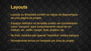 Layouts
• Layouts ou templates contém as regras de diagramação
de uma página do projeto
• Espaços definidos no template podem ser consideradas
como “escopos” para comportamento visual de um
módulo, ex.: width, margin, float, position, etc.
• No final, módulos são apenas “inseridos” nestes espaços
• Normalmente temos um template por área do projeto
07F.biz|COMPANYCONFIDENTIAL
 