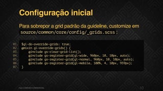 Configuração inicial
Para sobrepor a grid padrão da guideline, customize em
source/common/core/config/_grids.scss:
$gl-do-override-grids:true;
@mixingl-override-grids(){
@includegs-clear-grid-list();
@includegs-register-grid(gl-wide,960px,10,10px,auto);
@includegs-register-grid(gl-normal,960px,10,10px,auto);
@includegs-register-grid(gl-mobile,100%,4,10px,959px);
}
01.
02.
03.
04.
05.
06.
07.
10F.biz|COMPANYCONFIDENTIAL
 