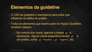 Elementos da guideline
• O CSS da guideline é standalone para evitar que
influencie os estilos do projeto
• Todos os elementos que fazem parte do Hyojun.Guideline
recebem classes
• Na maioria dos casos, apenas a classe glé
necessária. Alguns casos específicos levam gl-e
um prefixo, como gl-header, gl-legend, etc.
12F.biz|COMPANYCONFIDENTIAL
 