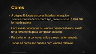 Cores
• A página lê todas as cores listadas no arquivo
source/common/core/config/_colors.scsse lista em
forma de paleta
• Para evitar duplicadas ou valores desnecessários, existe
uma ferramenta para comparar as cores
• Para criar uma cor nova, utilize a mesma ferramenta
• Todas as cores são criadas com valores relativos
16F.biz|COMPANYCONFIDENTIAL
 