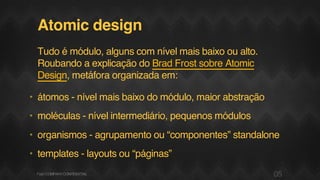 Atomic design
Tudo é módulo, alguns com nível mais baixo ou alto.
Roubando a explicação do Brad Frost sobre Atomic
Design, metáfora organizada em:
• átomos - nível mais baixo do módulo, maior abstração
• moléculas - nível intermediário, pequenos módulos
• organismos - agrupamento ou “componentes” standalone
• templates - layouts ou “páginas”
05F.biz|COMPANYCONFIDENTIAL
 
