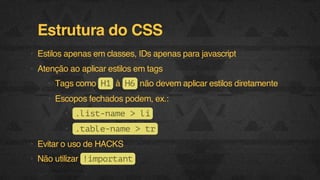 Estrutura do CSS
• Estilos apenas em classes, IDs apenas para javascript
• Atenção ao aplicar estilos em tags
• Tags como H à H não devem aplicar estilos diretamente
1
6
• Escopos fechados podem, ex.:
• .itnm >l
ls-ae
i
• .al-ae>t
tbenm
r
• Evitar o uso de HACKS
• Não utilizar ! m o t n
iprat
F.biz | COMPANY CONFIDENTIAL

 