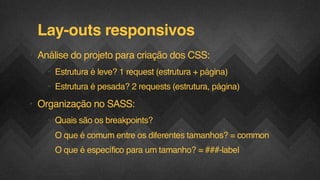Lay-outs responsivos
• Análise do projeto para criação dos CSS:
• Estrutura é leve? 1 request (estrutura + página)
• Estrutura é pesada? 2 requests (estrutura, página)

• Organização no SASS:
• Quais são os breakpoints?
• O que é comum entre os diferentes tamanhos? = common
• O que é específico para um tamanho? = ###-label
F.biz | COMPANY CONFIDENTIAL

 