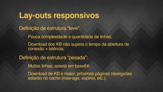 Lay-outs responsivos
• Definição de estrutura “leve”:
• Pouca complexidade e quantidade de linhas;
• Download dos KB não supera o tempo da abertura de
conexão + latência;

• Definição de estrutura “pesada”:
• Muitas linhas, assets em base64;
• Download de KB é maior, próximas páginas navegadas
estarão no cache (max-age, expires, etc.);
F.biz | COMPANY CONFIDENTIAL

 