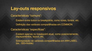 Lay-outs responsivos
• Características “comuns”:
• Existem entre todos os breakpoints, como cores, fontes, etc.
• Definição das variáveis compartilhadas em COMMON

• Características “específicas”:
• Existem apenas no breakpoint atual, como posicionamento,
espaçamentos, layout, etc.
• Sobreposição de variáveis compartilhadas em ###-LABEL
(ex.: 320-mobile)
F.biz | COMPANY CONFIDENTIAL

 