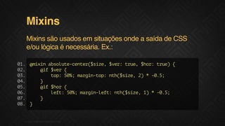 Mixins
Mixins são usados em situações onde a saída de CSS
e/ou lógica é necessária. Ex.:
0. @ii aslt-etr$ie $e:tu,$o:tu){
1
mxn bouecne(sz, vr re hr re
0.
2
@f$e {
i vr
0.
3
tp 5% mri-o:nh$ie 2 *-.;
o: 0; agntp t(sz, )
05
0.
4
}
0.
5
@f$o {
i hr
0.
6
lf:5% mri-et nh$ie 1 *-.;
et 0; agnlf: t(sz, )
05
0.
7
}
0. }
8

F.biz | COMPANY CONFIDENTIAL

 