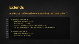 Extends
Abaixo, os botões terão características do “base button”:
0.
1
0.
2
0.
3
0.
4
0.
5
0.
6
0.
7
0.
8
0.
9
1.
0

.ihih-utn{
hglgtbto
@xed%aebto;
etn bs-utn
fn-ie 12e;
otsz: .5m
clr $ihih-utnfn-oo;
oo: hglgtbto-otclr
bcgon-oo:$ihih-utnb-oo;
akrudclr hglgtbto-gclr
}
.icetbto {
dsre-utn
@xed%aebto;
etn bs-utn
fn-ie 07e;
otsz: .5m
}

F.biz | COMPANY CONFIDENTIAL

 