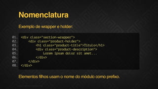 Nomenclatura
Exemplo de wrapper e holder:
0. <i cas"eto-rpe"
1
dv ls=scinwapr>
0.
2
<i cas"rdc-odr>
dv ls=pouthle"
0.
3
<1cas"rdc-il"Ttl<h>
h ls=pouttte>íuo/1
0.
4
<i cas"rdc-ecito"
dv ls=poutdsrpin>
0.
5
Lrmismdlrstae..
oe pu oo i mt.
0.
6
<dv
/i>
0.
7
<dv
/i>
0. <dv
8
/i>

Elementos filhos usam o nome do módulo como prefixo.
F.biz | COMPANY CONFIDENTIAL

 