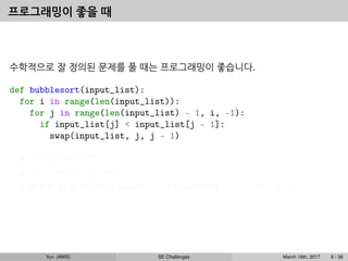 프로그래밍이 좋을 때
수학적으로 잘 정의된 문제를 풀 때는 프로그래밍이 좋습니다.
def bubblesort(input_list):
for i in range(len(input_list)):
for j in range(len(input_list) - 1, i, -1):
if input_list[j] < input_list[j - 1]:
swap(input_list, j, j - 1)
모든 입력에 대해
분석 가능한 시간 내에
정확한 답을 반환한다 (randomized algorithm들도 있긴 하지만...)
Yun (AWS) SE Challenges March 16th, 2017 6 / 38
 