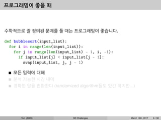 프로그래밍이 좋을 때
수학적으로 잘 정의된 문제를 풀 때는 프로그래밍이 좋습니다.
def bubblesort(input_list):
for i in range(len(input_list)):
for j in range(len(input_list) - 1, i, -1):
if input_list[j] < input_list[j - 1]:
swap(input_list, j, j - 1)
모든 입력에 대해
분석 가능한 시간 내에
정확한 답을 반환한다 (randomized algorithm들도 있긴 하지만...)
Yun (AWS) SE Challenges March 16th, 2017 6 / 38
 