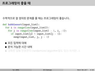프로그래밍이 좋을 때
수학적으로 잘 정의된 문제를 풀 때는 프로그래밍이 좋습니다.
def bubblesort(input_list):
for i in range(len(input_list)):
for j in range(len(input_list) - 1, i, -1):
if input_list[j] < input_list[j - 1]:
swap(input_list, j, j - 1)
모든 입력에 대해
분석 가능한 시간 내에
정확한 답을 반환한다 (randomized algorithm들도 있긴 하지만...)
Yun (AWS) SE Challenges March 16th, 2017 6 / 38
 