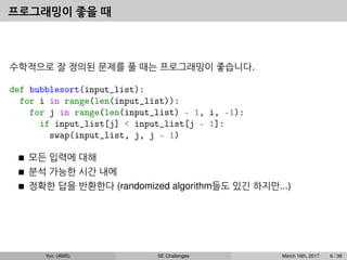 프로그래밍이 좋을 때
수학적으로 잘 정의된 문제를 풀 때는 프로그래밍이 좋습니다.
def bubblesort(input_list):
for i in range(len(input_list)):
for j in range(len(input_list) - 1, i, -1):
if input_list[j] < input_list[j - 1]:
swap(input_list, j, j - 1)
모든 입력에 대해
분석 가능한 시간 내에
정확한 답을 반환한다 (randomized algorithm들도 있긴 하지만...)
Yun (AWS) SE Challenges March 16th, 2017 6 / 38
 