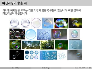 머신러닝이 좋을 때
하지만 예제들을 모으는 것은 어렵지 않은 경우들이 있습니다. 이런 경우에
머신러닝이 유용합니다.
Yun (AWS) SE Challenges March 16th, 2017 8 / 38
 