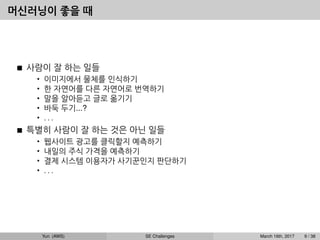 머신러닝이 좋을 때
사람이 잘 하는 일들
• 이미지에서 물체를 인식하기
• 한 자연어를 다른 자연어로 번역하기
• 말을 알아듣고 글로 옮기기
• 바둑 두기...?
• . . .
특별히 사람이 잘 하는 것은 아닌 일들
• 웹사이트 광고를 클릭할지 예측하기
• 내일의 주식 가격을 예측하기
• 결제 시스템 이용자가 사기꾼인지 판단하기
• . . .
Yun (AWS) SE Challenges March 16th, 2017 9 / 38
 