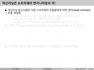 머신러닝은 소프트웨어 엔지니어링의 적!
머신러닝 알고리즘은 다른 소프트웨어 모듈들에게 약한 계약(weak contract)
만을 제공함
• 학습 데이터와 아주 다른 데이터를 가져오면 성능이 형편없을 수 있음
• ’아주 다른’게 무엇인지도 명확하게 정의되지 않음
• 시스템이 커지고 머신러닝 component가 늘어날수록 복잡도가 급증
CACE: Change Anything Changes Everything (Sculley et al, 2014)
• 입력이 조금이라도 달라지면 성능을 보장할 수 없으니 upstream data ﬂow
전체를 주시해야 함.
• 예1: 이미지를 32x32로 rescale하는 알고리즘을 A에서 B로 바꾸면?
• 예2: 뉴스 사이트에서 사용자가 최근 일주일동안 읽은 뉴스들의 단어 카운트를
이용해 광고를 보여주는데, 단어 카운트를 계산하는 방법이 바뀌었다면? 단어
카운트 계산을 publish하는 팀이 우리가 그 데이터를 쓰고 있는지 몰랐다면?
그 외에도 여러가지로 소프트웨어 엔지니어링을 골치아프게 만듬
• 모든 시스템을 하나로 뭉치길 원함
예: dialog system: speech recognition → intent classiﬁcation → understanding
→ response
• GPU 같은 특수한 리소스를 사용함, CPU 쓸 때도 꼭 native library 사용
• 비슷한 기능들이 다양한 라이브러리에 흩어져 구현되어 있음, 통합이 안 됨
• 스크립트 언어를 선호하고 자꾸 쓰다 버릴 코드를 짬
Yun (AWS) SE Challenges March 16th, 2017 10 / 38
 