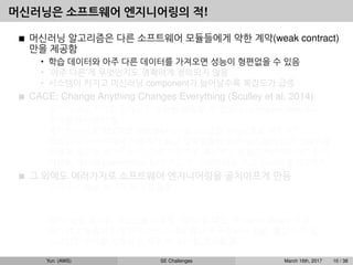 머신러닝은 소프트웨어 엔지니어링의 적!
머신러닝 알고리즘은 다른 소프트웨어 모듈들에게 약한 계약(weak contract)
만을 제공함
• 학습 데이터와 아주 다른 데이터를 가져오면 성능이 형편없을 수 있음
• ’아주 다른’게 무엇인지도 명확하게 정의되지 않음
• 시스템이 커지고 머신러닝 component가 늘어날수록 복잡도가 급증
CACE: Change Anything Changes Everything (Sculley et al, 2014)
• 입력이 조금이라도 달라지면 성능을 보장할 수 없으니 upstream data ﬂow
전체를 주시해야 함.
• 예1: 이미지를 32x32로 rescale하는 알고리즘을 A에서 B로 바꾸면?
• 예2: 뉴스 사이트에서 사용자가 최근 일주일동안 읽은 뉴스들의 단어 카운트를
이용해 광고를 보여주는데, 단어 카운트를 계산하는 방법이 바뀌었다면? 단어
카운트 계산을 publish하는 팀이 우리가 그 데이터를 쓰고 있는지 몰랐다면?
그 외에도 여러가지로 소프트웨어 엔지니어링을 골치아프게 만듬
• 모든 시스템을 하나로 뭉치길 원함
예: dialog system: speech recognition → intent classiﬁcation → understanding
→ response
• GPU 같은 특수한 리소스를 사용함, CPU 쓸 때도 꼭 native library 사용
• 비슷한 기능들이 다양한 라이브러리에 흩어져 구현되어 있음, 통합이 안 됨
• 스크립트 언어를 선호하고 자꾸 쓰다 버릴 코드를 짬
Yun (AWS) SE Challenges March 16th, 2017 10 / 38
 