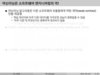 머신러닝은 소프트웨어 엔지니어링의 적!
머신러닝 알고리즘은 다른 소프트웨어 모듈들에게 약한 계약(weak contract)
만을 제공함
• 학습 데이터와 아주 다른 데이터를 가져오면 성능이 형편없을 수 있음
• ’아주 다른’게 무엇인지도 명확하게 정의되지 않음
• 시스템이 커지고 머신러닝 component가 늘어날수록 복잡도가 급증
CACE: Change Anything Changes Everything (Sculley et al, 2014)
• 입력이 조금이라도 달라지면 성능을 보장할 수 없으니 upstream data ﬂow
전체를 주시해야 함.
• 예1: 이미지를 32x32로 rescale하는 알고리즘을 A에서 B로 바꾸면?
• 예2: 뉴스 사이트에서 사용자가 최근 일주일동안 읽은 뉴스들의 단어 카운트를
이용해 광고를 보여주는데, 단어 카운트를 계산하는 방법이 바뀌었다면? 단어
카운트 계산을 publish하는 팀이 우리가 그 데이터를 쓰고 있는지 몰랐다면?
그 외에도 여러가지로 소프트웨어 엔지니어링을 골치아프게 만듬
• 모든 시스템을 하나로 뭉치길 원함
예: dialog system: speech recognition → intent classiﬁcation → understanding
→ response
• GPU 같은 특수한 리소스를 사용함, CPU 쓸 때도 꼭 native library 사용
• 비슷한 기능들이 다양한 라이브러리에 흩어져 구현되어 있음, 통합이 안 됨
• 스크립트 언어를 선호하고 자꾸 쓰다 버릴 코드를 짬
Yun (AWS) SE Challenges March 16th, 2017 10 / 38
 