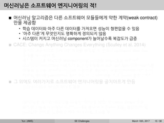 머신러닝은 소프트웨어 엔지니어링의 적!
머신러닝 알고리즘은 다른 소프트웨어 모듈들에게 약한 계약(weak contract)
만을 제공함
• 학습 데이터와 아주 다른 데이터를 가져오면 성능이 형편없을 수 있음
• ’아주 다른’게 무엇인지도 명확하게 정의되지 않음
• 시스템이 커지고 머신러닝 component가 늘어날수록 복잡도가 급증
CACE: Change Anything Changes Everything (Sculley et al, 2014)
• 입력이 조금이라도 달라지면 성능을 보장할 수 없으니 upstream data ﬂow
전체를 주시해야 함.
• 예1: 이미지를 32x32로 rescale하는 알고리즘을 A에서 B로 바꾸면?
• 예2: 뉴스 사이트에서 사용자가 최근 일주일동안 읽은 뉴스들의 단어 카운트를
이용해 광고를 보여주는데, 단어 카운트를 계산하는 방법이 바뀌었다면? 단어
카운트 계산을 publish하는 팀이 우리가 그 데이터를 쓰고 있는지 몰랐다면?
그 외에도 여러가지로 소프트웨어 엔지니어링을 골치아프게 만듬
• 모든 시스템을 하나로 뭉치길 원함
예: dialog system: speech recognition → intent classiﬁcation → understanding
→ response
• GPU 같은 특수한 리소스를 사용함, CPU 쓸 때도 꼭 native library 사용
• 비슷한 기능들이 다양한 라이브러리에 흩어져 구현되어 있음, 통합이 안 됨
• 스크립트 언어를 선호하고 자꾸 쓰다 버릴 코드를 짬
Yun (AWS) SE Challenges March 16th, 2017 10 / 38
 