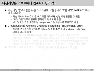 머신러닝은 소프트웨어 엔지니어링의 적!
머신러닝 알고리즘은 다른 소프트웨어 모듈들에게 약한 계약(weak contract)
만을 제공함
• 학습 데이터와 아주 다른 데이터를 가져오면 성능이 형편없을 수 있음
• ’아주 다른’게 무엇인지도 명확하게 정의되지 않음
• 시스템이 커지고 머신러닝 component가 늘어날수록 복잡도가 급증
CACE: Change Anything Changes Everything (Sculley et al, 2014)
• 입력이 조금이라도 달라지면 성능을 보장할 수 없으니 upstream data ﬂow
전체를 주시해야 함.
• 예1: 이미지를 32x32로 rescale하는 알고리즘을 A에서 B로 바꾸면?
• 예2: 뉴스 사이트에서 사용자가 최근 일주일동안 읽은 뉴스들의 단어 카운트를
이용해 광고를 보여주는데, 단어 카운트를 계산하는 방법이 바뀌었다면? 단어
카운트 계산을 publish하는 팀이 우리가 그 데이터를 쓰고 있는지 몰랐다면?
그 외에도 여러가지로 소프트웨어 엔지니어링을 골치아프게 만듬
• 모든 시스템을 하나로 뭉치길 원함
예: dialog system: speech recognition → intent classiﬁcation → understanding
→ response
• GPU 같은 특수한 리소스를 사용함, CPU 쓸 때도 꼭 native library 사용
• 비슷한 기능들이 다양한 라이브러리에 흩어져 구현되어 있음, 통합이 안 됨
• 스크립트 언어를 선호하고 자꾸 쓰다 버릴 코드를 짬
Yun (AWS) SE Challenges March 16th, 2017 10 / 38
 