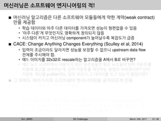 머신러닝은 소프트웨어 엔지니어링의 적!
머신러닝 알고리즘은 다른 소프트웨어 모듈들에게 약한 계약(weak contract)
만을 제공함
• 학습 데이터와 아주 다른 데이터를 가져오면 성능이 형편없을 수 있음
• ’아주 다른’게 무엇인지도 명확하게 정의되지 않음
• 시스템이 커지고 머신러닝 component가 늘어날수록 복잡도가 급증
CACE: Change Anything Changes Everything (Sculley et al, 2014)
• 입력이 조금이라도 달라지면 성능을 보장할 수 없으니 upstream data ﬂow
전체를 주시해야 함.
• 예1: 이미지를 32x32로 rescale하는 알고리즘을 A에서 B로 바꾸면?
• 예2: 뉴스 사이트에서 사용자가 최근 일주일동안 읽은 뉴스들의 단어 카운트를
이용해 광고를 보여주는데, 단어 카운트를 계산하는 방법이 바뀌었다면? 단어
카운트 계산을 publish하는 팀이 우리가 그 데이터를 쓰고 있는지 몰랐다면?
그 외에도 여러가지로 소프트웨어 엔지니어링을 골치아프게 만듬
• 모든 시스템을 하나로 뭉치길 원함
예: dialog system: speech recognition → intent classiﬁcation → understanding
→ response
• GPU 같은 특수한 리소스를 사용함, CPU 쓸 때도 꼭 native library 사용
• 비슷한 기능들이 다양한 라이브러리에 흩어져 구현되어 있음, 통합이 안 됨
• 스크립트 언어를 선호하고 자꾸 쓰다 버릴 코드를 짬
Yun (AWS) SE Challenges March 16th, 2017 10 / 38
 