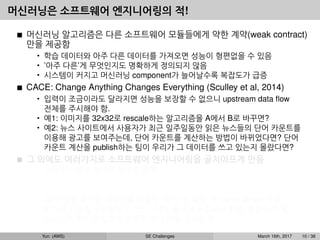 머신러닝은 소프트웨어 엔지니어링의 적!
머신러닝 알고리즘은 다른 소프트웨어 모듈들에게 약한 계약(weak contract)
만을 제공함
• 학습 데이터와 아주 다른 데이터를 가져오면 성능이 형편없을 수 있음
• ’아주 다른’게 무엇인지도 명확하게 정의되지 않음
• 시스템이 커지고 머신러닝 component가 늘어날수록 복잡도가 급증
CACE: Change Anything Changes Everything (Sculley et al, 2014)
• 입력이 조금이라도 달라지면 성능을 보장할 수 없으니 upstream data ﬂow
전체를 주시해야 함.
• 예1: 이미지를 32x32로 rescale하는 알고리즘을 A에서 B로 바꾸면?
• 예2: 뉴스 사이트에서 사용자가 최근 일주일동안 읽은 뉴스들의 단어 카운트를
이용해 광고를 보여주는데, 단어 카운트를 계산하는 방법이 바뀌었다면? 단어
카운트 계산을 publish하는 팀이 우리가 그 데이터를 쓰고 있는지 몰랐다면?
그 외에도 여러가지로 소프트웨어 엔지니어링을 골치아프게 만듬
• 모든 시스템을 하나로 뭉치길 원함
예: dialog system: speech recognition → intent classiﬁcation → understanding
→ response
• GPU 같은 특수한 리소스를 사용함, CPU 쓸 때도 꼭 native library 사용
• 비슷한 기능들이 다양한 라이브러리에 흩어져 구현되어 있음, 통합이 안 됨
• 스크립트 언어를 선호하고 자꾸 쓰다 버릴 코드를 짬
Yun (AWS) SE Challenges March 16th, 2017 10 / 38
 